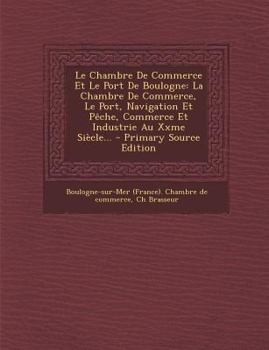Le Chambre de Commerce Et Le Port de Boulogne: La Chambre de Commerce, Le Port, Navigation Et P�che, Commerce Et Industrie Au Xxme Si�cle...