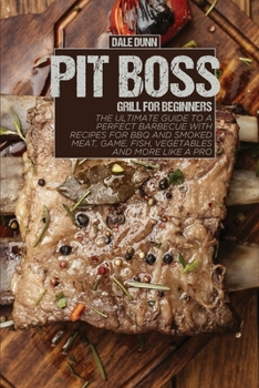 Pit Boss Grill for Beginners: The Ultimate Guide to a Perfect Barbecue with Recipes for BBQ and Smoked Meat, Game, Fish, Vegetables and More Like a Pro