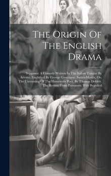 The Origin Of The English Drama: Supposes: A Comedy Written In The Italian Tongue By Ariosto, Englished By George Gascoigne. Satiro-mastix, Or, The ... The Return From Parnassus. Wily Beguiled