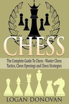 Chess: The Complete Guide To Chess - Master: Chess Tactics, Chess Openings and Chess Strategies