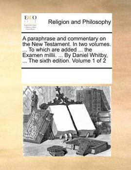 A paraphrase and commentary on the New Testament. In two volumes. ... To which are added ... the Examen millii. ... By Daniel Whitby, ... The sixth edition. Volume 1 of 2