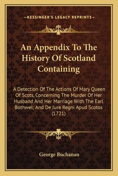 An Appendix To The History Of Scotland Containing: A Detection Of The Actions Of Mary Queen Of Scots, Concerning The Murder Of Her Husband And Her ... Bothwel; And De Jure Regni Apud Scotos