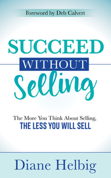 Succeed Without Selling: The More You Think About Selling, the Less You Will Sell