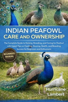 INDIAN PEAFOWL CARE AND OWNERSHIP: The Complete Guide to Raising, Breeding, and Caring for Peafowl with Expert Tips on Feeding, Housing, Health, and Breeding Success for Beginners and Enthusiasts