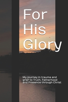 For His Glory: My journey in trauma and grief to Truth, Fatherhood and Presence through Christ