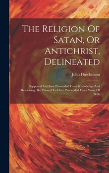 Hardcover The Religion Of Satan, Or Antichrist, Delineated: Supposed To Have Proceeded From Knowledge And Reasoning, But Proved To Have Proceeded From Want Of B Book
