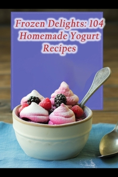Frozen Delights: 104 Homemade Yogurt Recipes