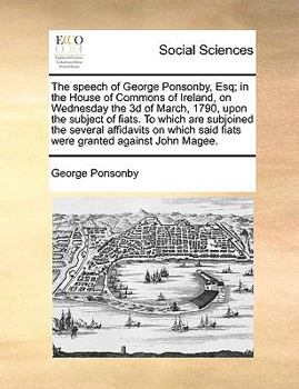 The speech of George Ponsonby, Esq; in the House of Commons of Ireland, on Wednesday the 3d of March, 1790, upon the subject of fiats. To which are ... said fiats were granted against John Magee.