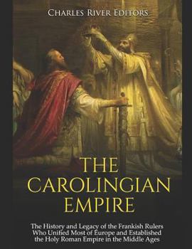 The Carolingian Empire: The History and Legacy of the Frankish Rulers Who Unified Most of Europe and Established the Holy Roman Empire in the Middle Ages