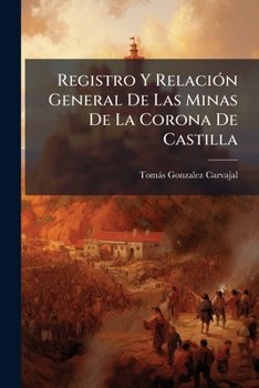 Registro y Relaci N General de Las Minas de La Corona de Castilla: Segunda y Tercera Parte. Comprende Los Registros, Relaciones y Despachos Sobre El H