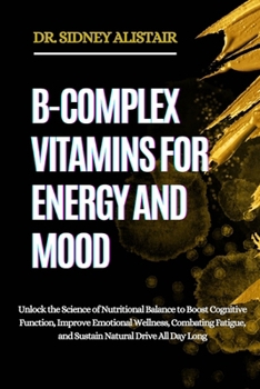 B-COMPLEX VITAMINS FOR ENERGY AND MOOD: Unlock the Science of Nutritional Balance to Boost Cognitive Function, Improve Emotional Wellness, Combating Fatigue, and Sustain Natural Drive All Day Long