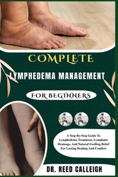 COMPLETE LYMPHEDEMA MANAGEMENT FOR BEGINNERS: A Step-By-Step Guide To Lymphedema Treatment, Lymphatic Drainage, And Natural Swelling Relief For Lasting Healing And Comfort