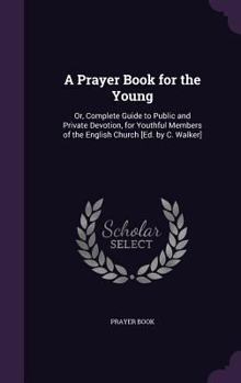 A Prayer Book for the Young: Or, Complete Guide to Public and Private Devotion, for Youthful Members of the English Church [Ed. by C. Walker]