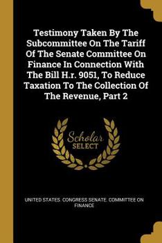 Testimony Taken By The Subcommittee On The Tariff Of The Senate Committee On Finance In Connection With The Bill H.r. 9051, To Reduce Taxation To The Collection Of The Revenue, Part 2