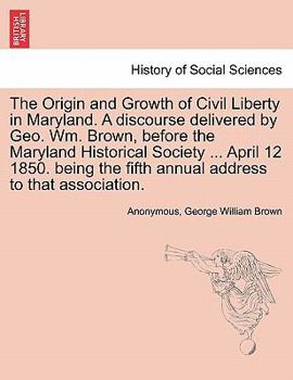 Paperback The Origin and Growth of Civil Liberty in Maryland. a Discourse Delivered by Geo. Wm. Brown, Before the Maryland Historical Society ... April 12 1850. Book
