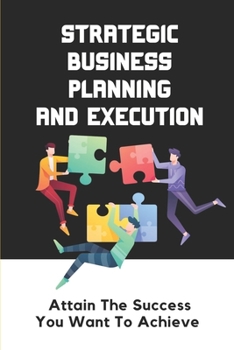 Strategic Business Planning And Execution: Attain The Success You Want To Achieve: Drive Better Strategic Decisions