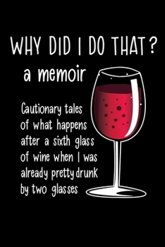 WHY DID I DO THAT? A Memoir Cautionary tales of what happens after a sixth glass of wine when I was already pretty drunk by two glasses: Funny Gag Gift Journal for a wine drinker 6" x 9" 100 pages