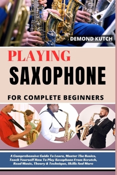 Playing Saxophone for Complete Beginners: A Comprehensive Guide To Learn, Master The Basics, Teach Yourself How To Play Saxophone From Scratch, Read M