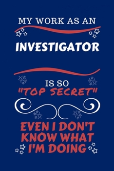 My Work As An Investigator Is So Top Secret Even I Don't Know What I'm Doing: Perfect Gag Gift For A Top Secret Investigator | Blank Lined Notebook ... and Banter | Birthday| Hen | | Anniversary