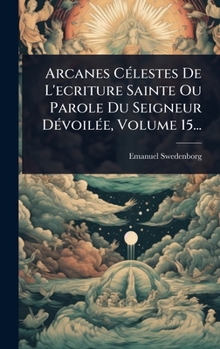 Arcanes CÃ(c)lestes De L'ecriture Sainte Ou Parole Du Seigneur DÃ(c)voilÃ(c)e, Volume 15... (French Edition)