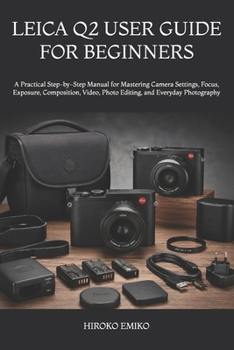 LEICA Q2 USER GUIDE FOR BEGINNERS: A Practical Step-by-Step Manual for Mastering Camera Settings, Focus, Exposure, Composition, Video, Photo Editing, and Everyday Photography