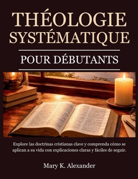 THÉOLOGIE SYSTÉMATIQUE POUR DÉBUTANTS: Explorez les doctrines chrétiennes fondamentales et comprenez comment elles s'appliquent à votre vie grâce à ... claires et faciles à suivre. (French Edition)
