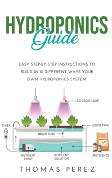 Hardcover Hydroponics Guide: Easy Step-by-Step Instructions to Build in 10 Different Ways Your Own Hydroponics System. Book