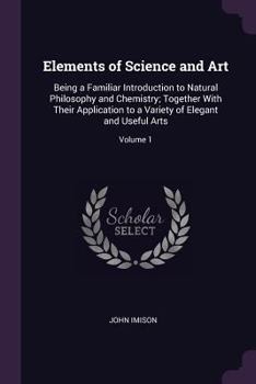 Paperback Elements of Science and Art: Being a Familiar Introduction to Natural Philosophy and Chemistry; Together With Their Application to a Variety of Ele Book