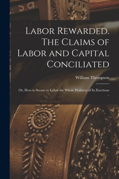 Paperback Labor Rewarded. The Claims of Labor and Capital Conciliated; or, How to Secure to Labor the Whole Products of its Exertions .. Book