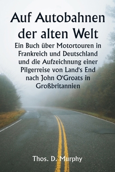 Auf Autobahnen der alten Welt Ein Buch über Motortouren in Frankreich und Deutschland und die Aufzeichnung einer Pilgerreise von Land's End nach John