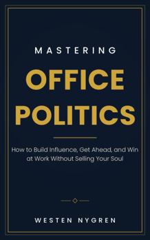 Mastering Office Politics: How to Build Influence, Get Ahead, and Win at Work Without Selling Your Soul