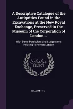 A Descriptive Catalogue of the Antiquities Found in the Excavations at the New Royal Exchange, Preserved in the Museum of the Corporation of London ...: With Some Particulars and Suggestions Relating 