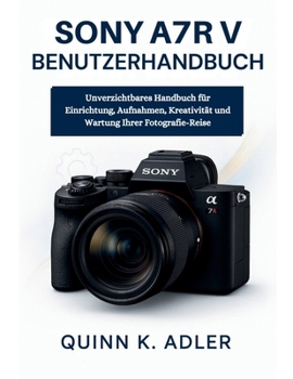 Sony A7R V Benutzerhandbuch: Unverzichtbares Handbuch für Einrichtung, Aufnahmen, Kreativität und Wartung Ihrer Fotografie-Reise