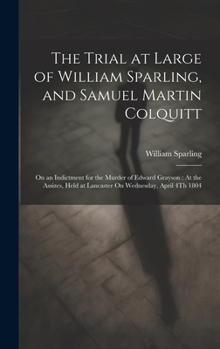 The Trial at Large of William Sparling, and Samuel Martin Colquitt: On an Indictment for the Murder of Edward Grayson: At the Assizes, Held at Lancaster On Wednesday, April 4Th 1804