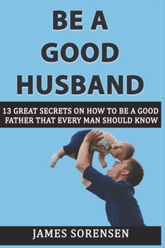 Paperback Be A Good Husband: 13 Great Secrets On How To Be A Good Father That Every Man Should Know Book