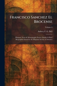 Francisco Sanchez El Brocense: Hispanic Notes & Monographs: Essays, Studies & Brief Biographies Issued by the Hispanic Society of America