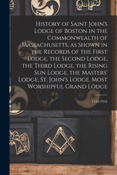 History of Saint John's Lodge of Boston in the Commonwealth of Massachusetts, as Shown in the Records of the First Lodge, the Second Lodge, the Third ... Lodge, Most Worshipful Grand Lodge; 1733-1916