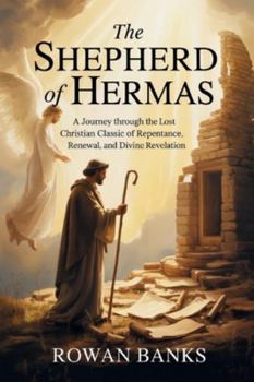 The Shepherd of Hermas: A Journey Through the Lost Christian Classic of Repentance, Renewal, and Divine Revelation