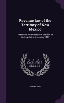 Revenue law of the Territory of New Mexico: Passed at the Twenty-fifth Session of the Legislative Assembly 1882
