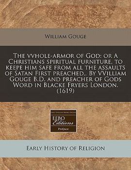 The vvhole-armor of God: or A Christians spiritual furniture, to keepe him safe from all the assaults of Satan First preached,. By VVilliam Gouge B.D. ... of Gods Word in Blacke Fryers London.