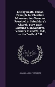 Life by Death, and an Example for Christian Mourners; two Sermons Preached at Saint Mary's Church, Bury Saint Edmund's, on Sundays, February 13 and 20, 1848, on the Death of C.G.