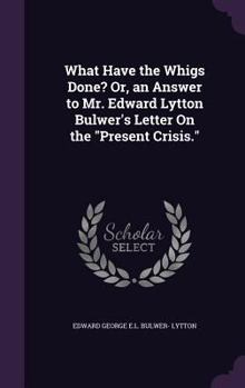 Hardcover What Have the Whigs Done? Or, an Answer to Mr. Edward Lytton Bulwer's Letter On the "Present Crisis." Book