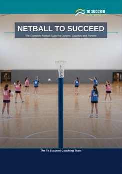 Netball to Succeed: The Complete Netball Guide for Juniors, Coaches and Parents