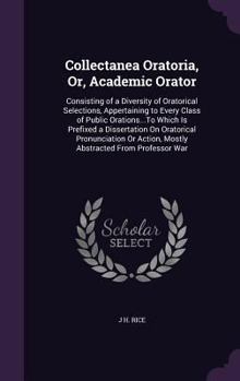 Collectanea Oratoria, Or, Academic Orator: Consisting of a Diversity of Oratorical Selections, Appertaining to Every Class of Public Orations...To Which Is Prefixed a Dissertation On Oratorical Pronun