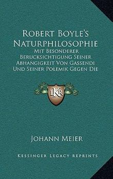 Robert Boyle's Naturphilosophie: Mit Besonderer Berucksichtigung Seiner Abhangigkeit Von Gassendi Und Seiner Polemik Gegen Die Scholastik (1907)