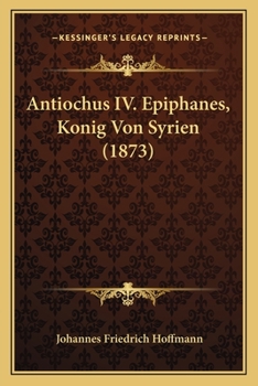 Antiochus IV. Epiphanes, K�nig Von Syrien: Ein Beitrag Zur Allgemeinen Und Insbesondere Israelitischen Geschichte, Mit Einem Anhange �ber Antiochus Im Buche Daniel; Zur Erlangung Der Philosophischen D