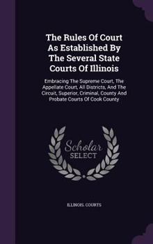 The Rules of Court as Established by the Several State Courts of Illinois: Embracing the Supreme Court, the Appellate Court, All Districts, and the Circuit, Superior, Criminal, County and Probate Cour