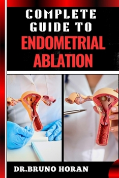 COMPLETE GUIDE TO ENDOMETRIAL ABLATION: Essential Manual To Minimally Invasive Treatment For Heavy Menstrual Bleeding, Uterine Health, And Long Term Relief