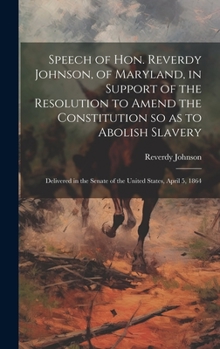 Speech of Hon. Reverdy Johnson, of Maryland, in Support of the Resolution to Amend the Constitution so as to Abolish Slavery: Delivered in the Senate of the United States, April 5, 1864
