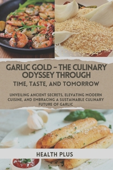 GARLIC GOLD - THE CULINARY ODYSSEY THROUGH TIME, TASTE, AND TOMORROW: UNVEILING ANCIENT SECRETS, ELEVATING MODERN CUISINE, AND EMBRACING A SUSTAINABLE ... OF GARLIC (The Culinary Alchemy Series)